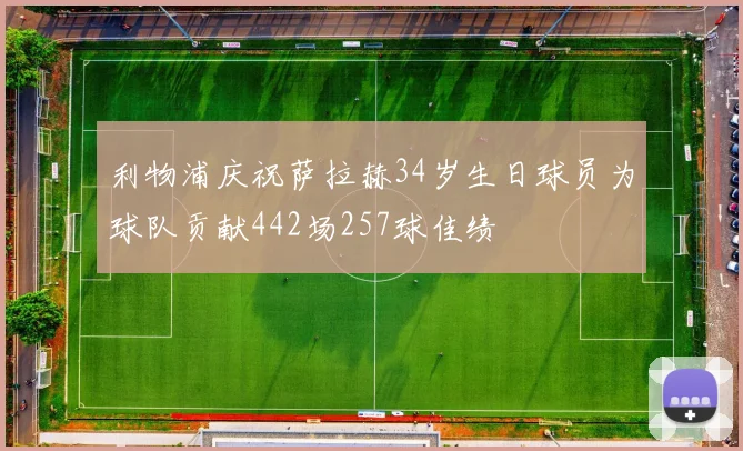 利物浦庆祝萨拉赫34岁生日球员为球队贡献442场257球佳绩