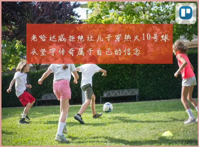 老哈达威拒绝让儿子穿热火10号球衣坚守传奇属于自己的信念
