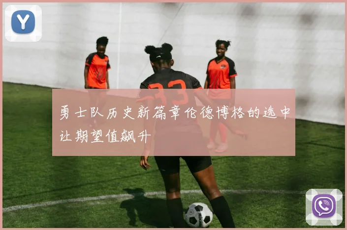 勇士队历史新篇章伦德博格的选中让期望值飙升