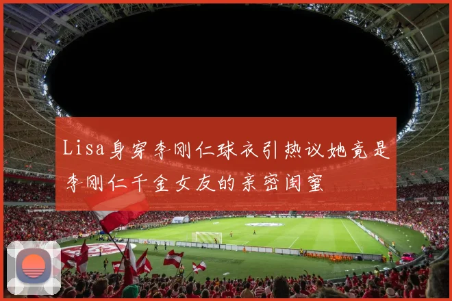 Lisa身穿李刚仁球衣引热议她竟是李刚仁千金女友的亲密闺蜜