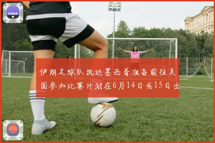 伊朗足球队抵达墨西哥准备前往美国参加比赛计划在6月14日或15日出发