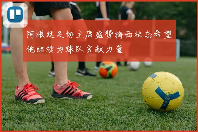 阿根廷足协主席盛赞梅西状态希望他继续为球队贡献力量