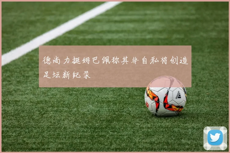 德尚力挺姆巴佩称其非自私将创造足坛新纪录
