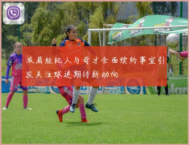 浓眉经纪人与奇才会面续约事宜引发关注球迷期待新动向
