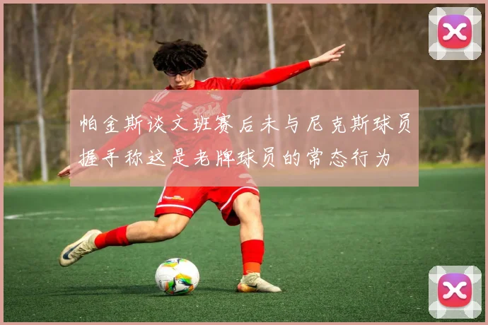 帕金斯谈文班赛后未与尼克斯球员握手称这是老牌球员的常态行为