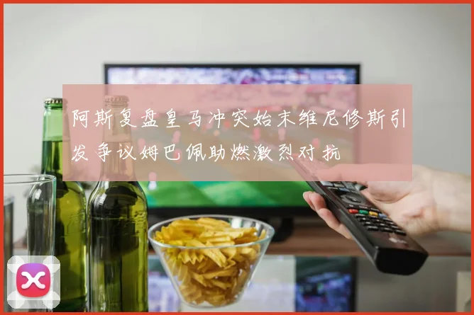 阿斯复盘皇马冲突始末维尼修斯引发争议姆巴佩助燃激烈对抗