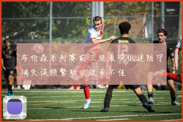 布伦森系列赛前三场表现低迷防守端失误频繁助攻效率不佳