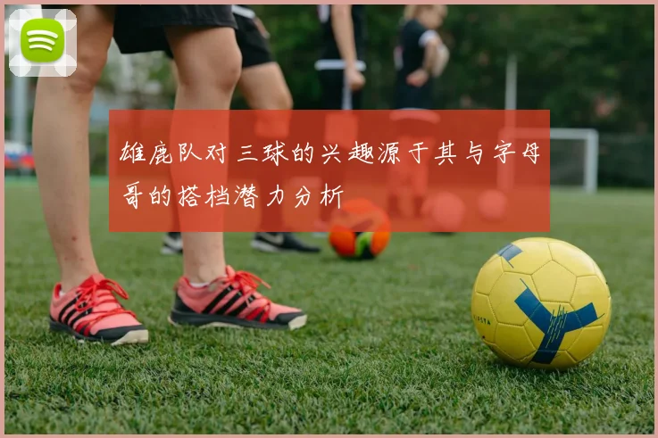 雄鹿队对三球的兴趣源于其与字母哥的搭档潜力分析