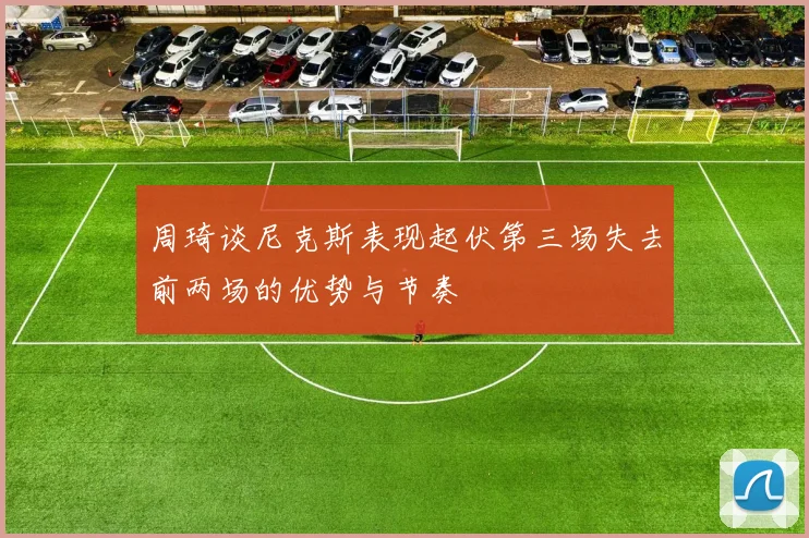 周琦谈尼克斯表现起伏第三场失去前两场的优势与节奏