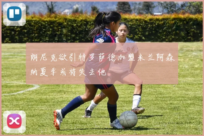 朗尼克欲引特罗萨德加盟米兰阿森纳夏季或将失去他