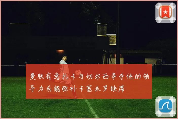 曼联有意扎卡与切尔西争夺他的领导力或能弥补卡塞米罗缺席