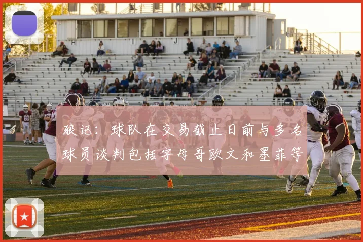 狼记：球队在交易截止日前与多名球员谈判包括字母哥欧文和墨菲等人