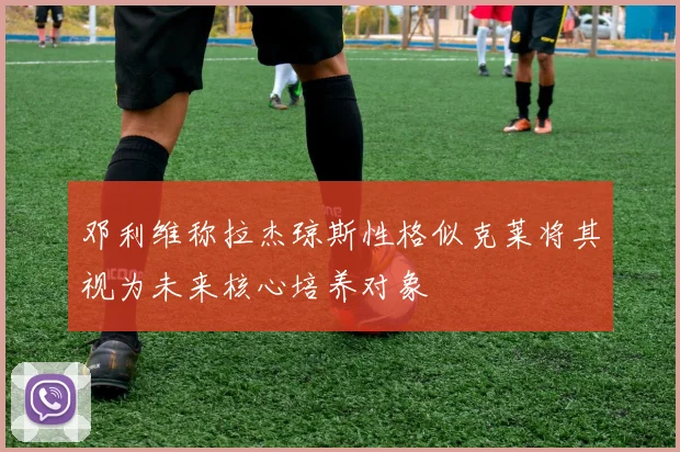 邓利维称拉杰琼斯性格似克莱将其视为未来核心培养对象