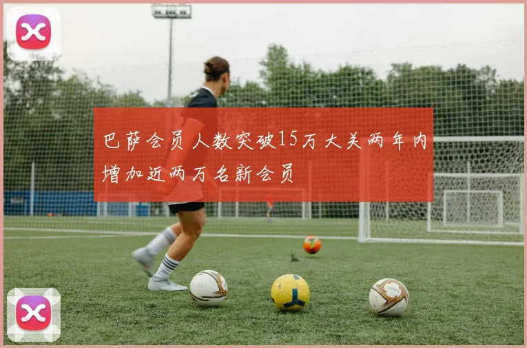 巴萨会员人数突破15万大关两年内增加近两万名新会员