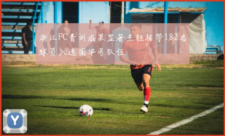 浙江FC青训成果显著王钰栋等182名球员入选国字号队伍